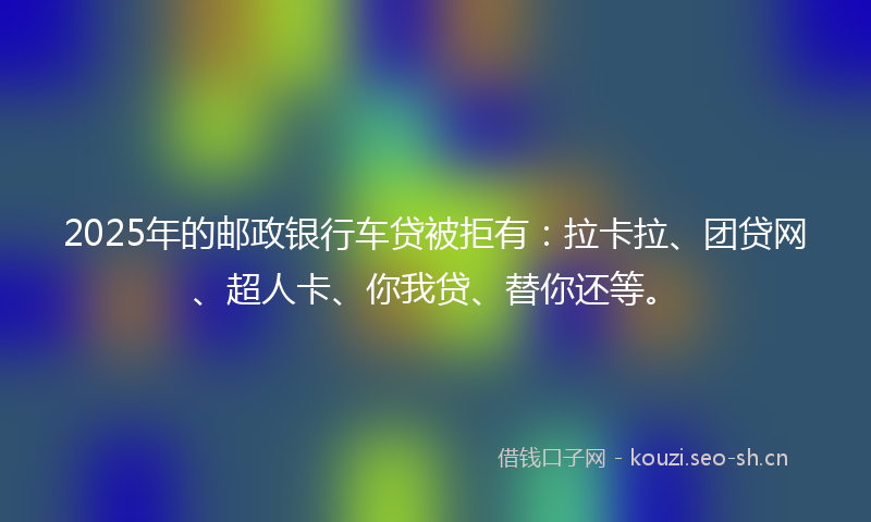 2025年的邮政银行车贷被拒有:拉卡拉、团贷网、超人卡、你我贷、替你还等。
