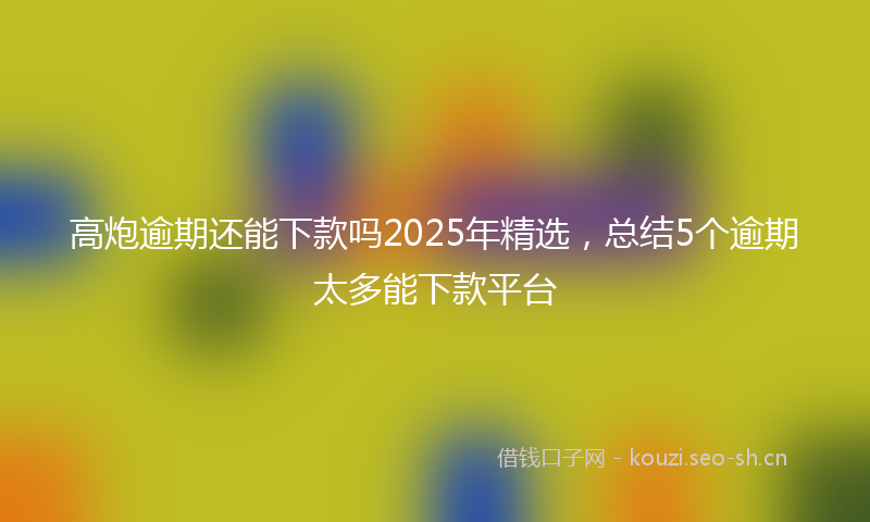 高炮逾期还能下款吗2025年精选，总结5个逾期太多能下款平台
