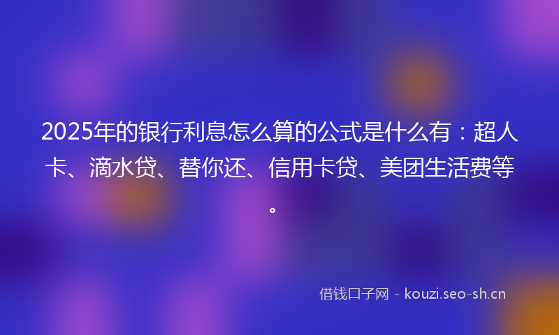 2025年的银行利息怎么算的公式是什么有：超人卡、滴水贷、替你还、信用卡贷、美团生活费等。