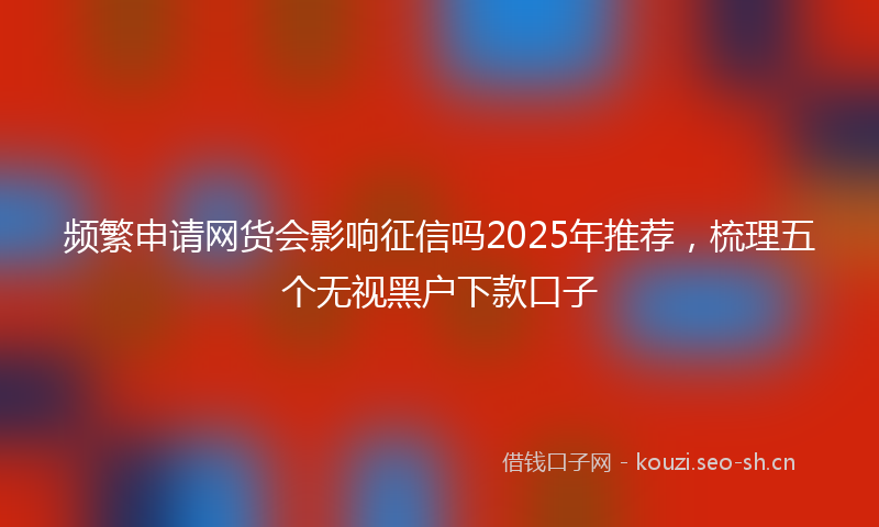 频繁申请网货会影响征信吗2025年推荐，梳理五个无视黑户下款口子