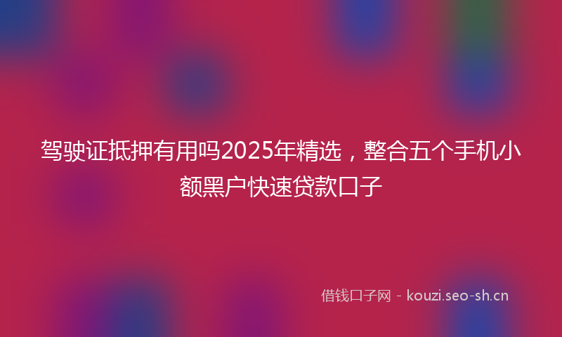 驾驶证抵押有用吗2025年精选，整合五个手机小额黑户快速贷款口子