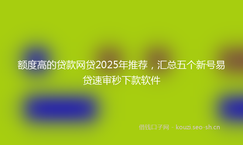 额度高的贷款网贷2025年推荐，汇总五个新号易贷速审秒下款软件