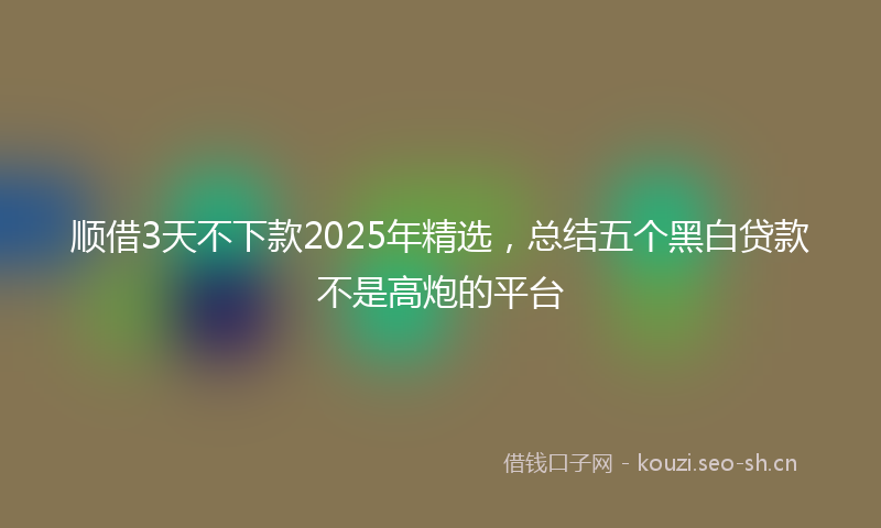 顺借3天不下款2025年精选，总结五个黑白贷款不是高炮的平台