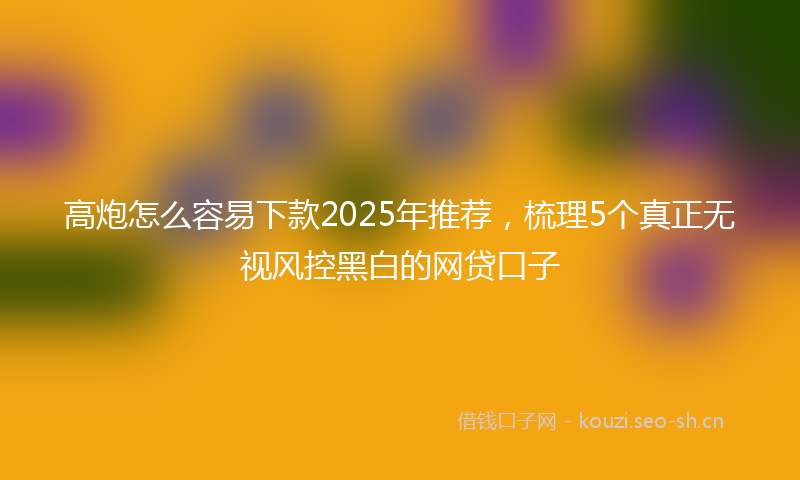 高炮怎么容易下款2025年推荐，梳理5个真正无视风控黑白的网贷口子