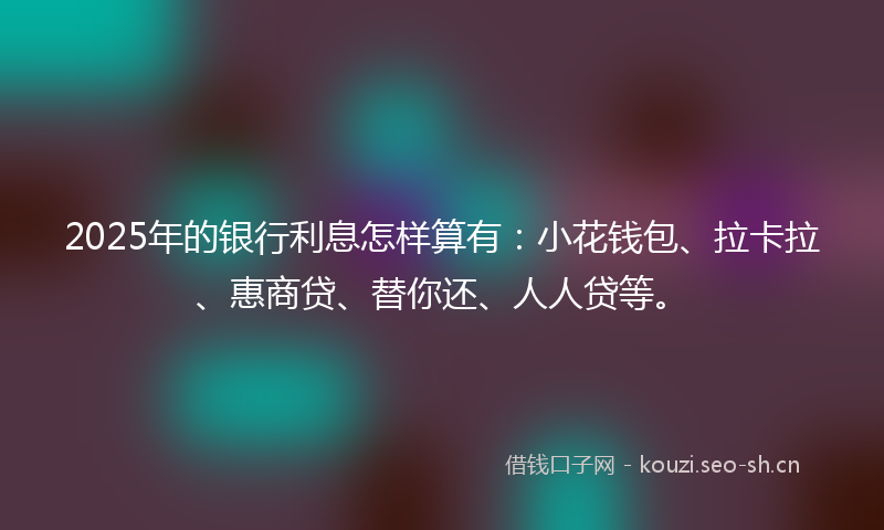 2025年的银行利息怎样算有：小花钱包、拉卡拉、惠商贷、替你还、人人贷等。