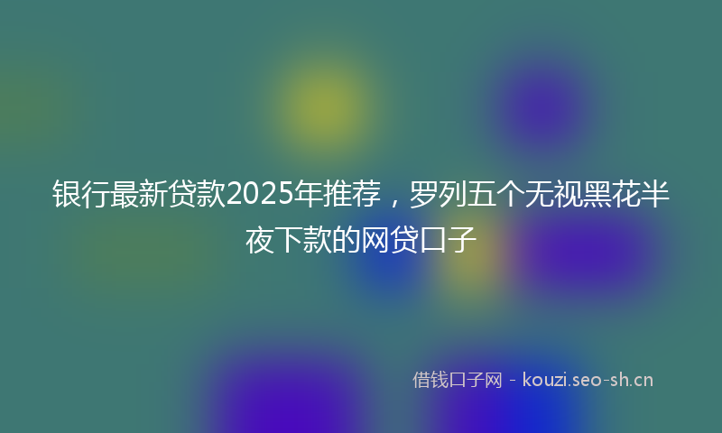 银行最新贷款2025年推荐，罗列五个无视黑花半夜下款的网贷口子