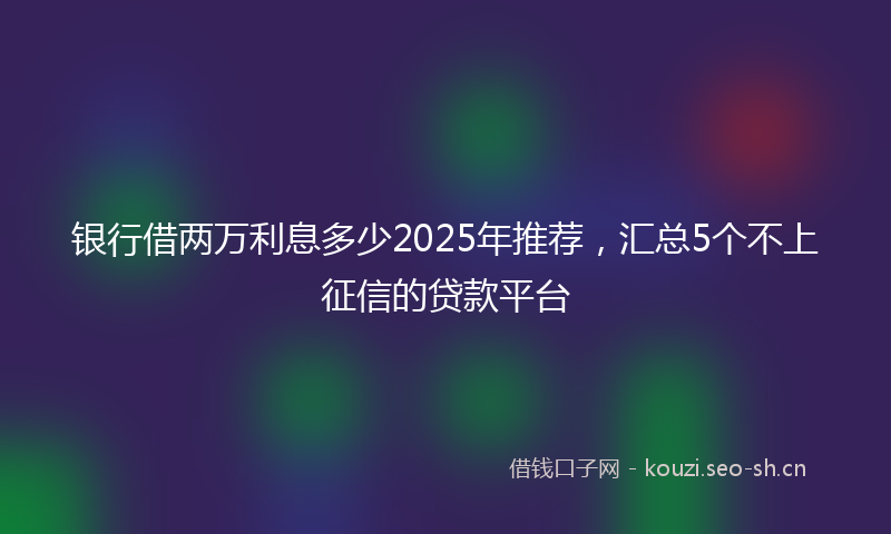 银行借两万利息多少2025年推荐，汇总5个不上征信的贷款平台
