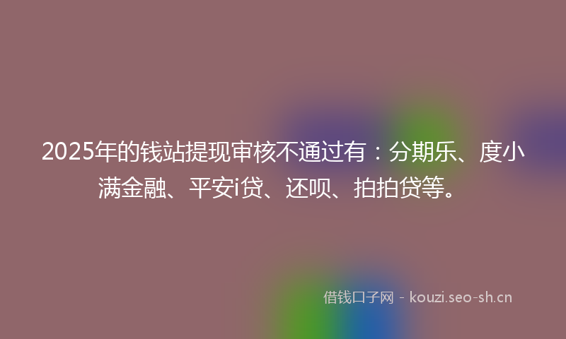 2025年的钱站提现审核不通过有：分期乐、度小满金融、平安i贷、还呗、拍拍贷等。
