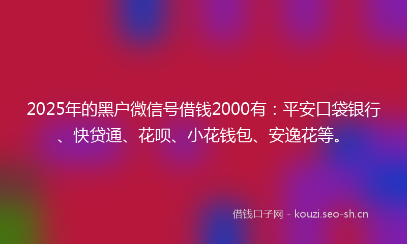 2025年的黑户微信号借钱2000有：平安口袋银行、快贷通、花呗、小花钱包、安逸花等。