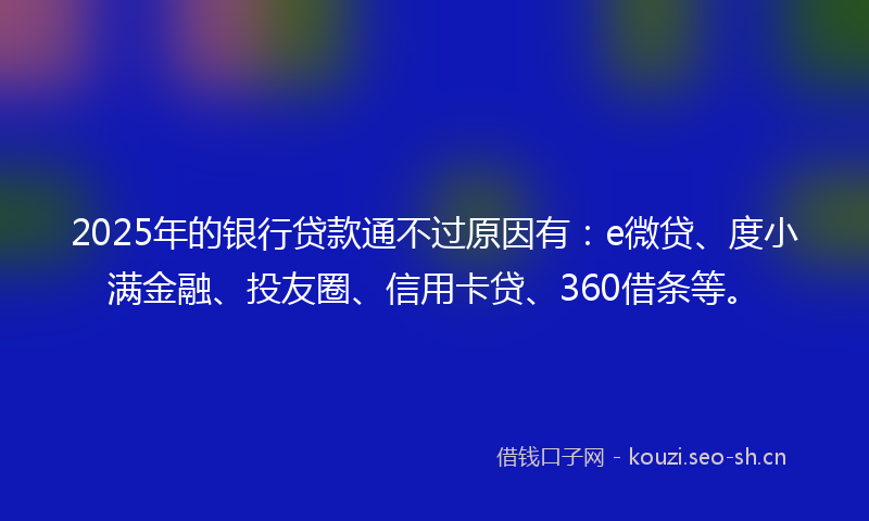 2025年的银行贷款通不过原因有：e微贷、度小满金融、投友圈、信用卡贷、360借条等。