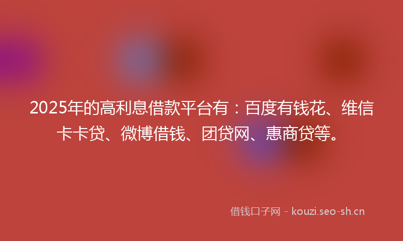 2025年的高利息借款平台有：百度有钱花、维信卡卡贷、微博借钱、团贷网、惠商贷等。