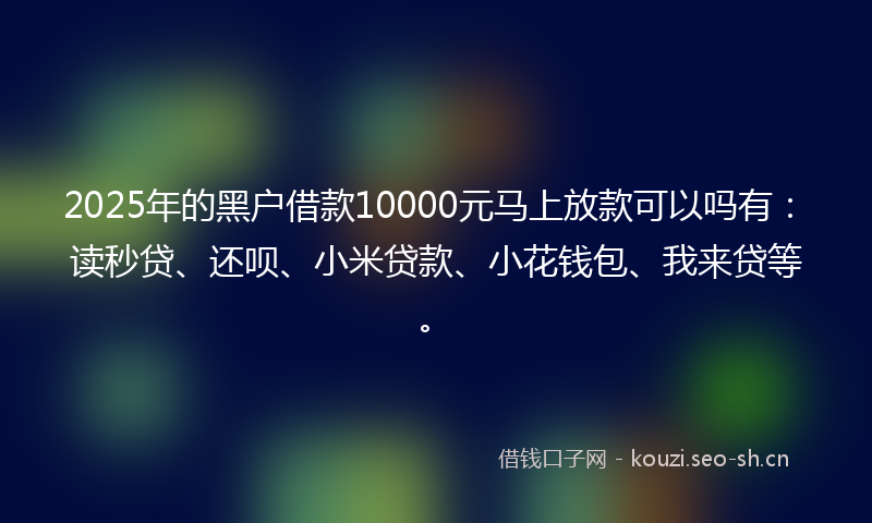 2025年的黑户借款10000元马上放款可以吗有：读秒贷、还呗、小米贷款、小花钱包、我来贷等。