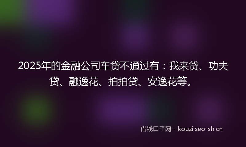 2025年的金融公司车贷不通过有：我来贷、功夫贷、融逸花、拍拍贷、安逸花等。