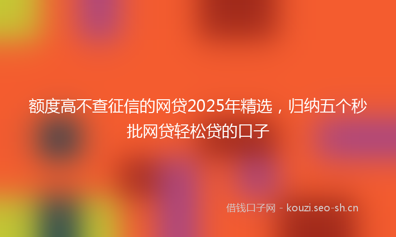 额度高不查征信的网贷2025年精选，归纳五个秒批网贷轻松贷的口子