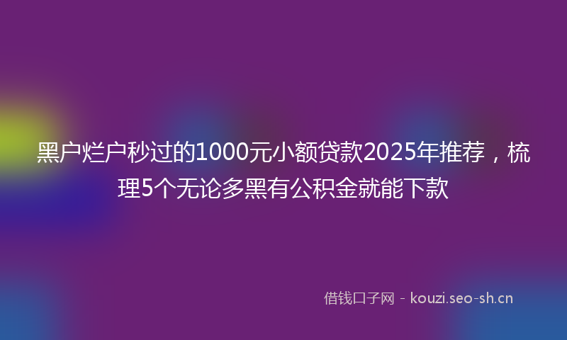 黑户烂户秒过的1000元小额贷款2025年推荐，梳理5个无论多黑有公积金就能下款