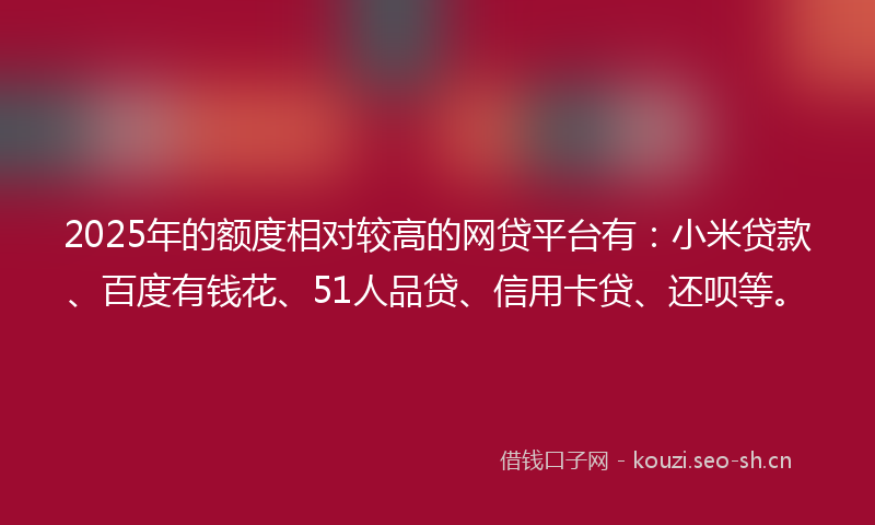 2025年的额度相对较高的网贷平台有:小米贷款、百度有钱花、51人品贷、信用卡贷、还呗等。
