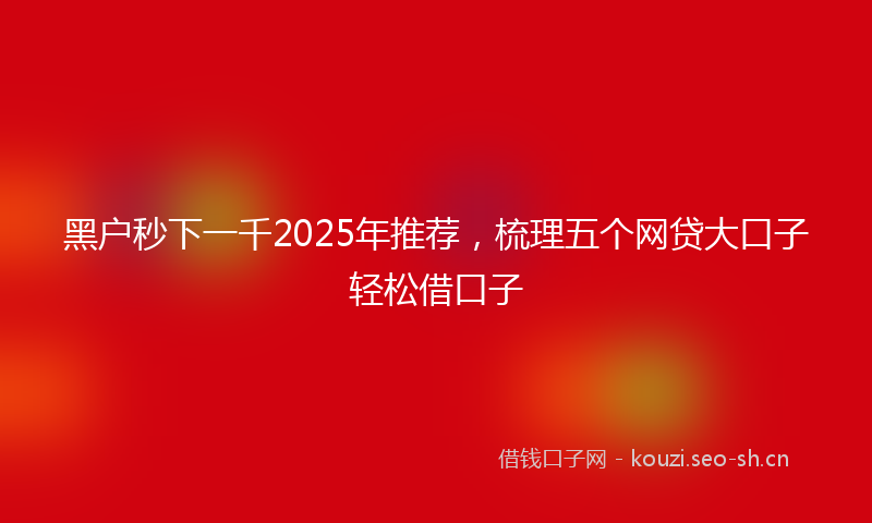 黑户秒下一千2025年推荐,梳理五个网贷大口子轻松借口子