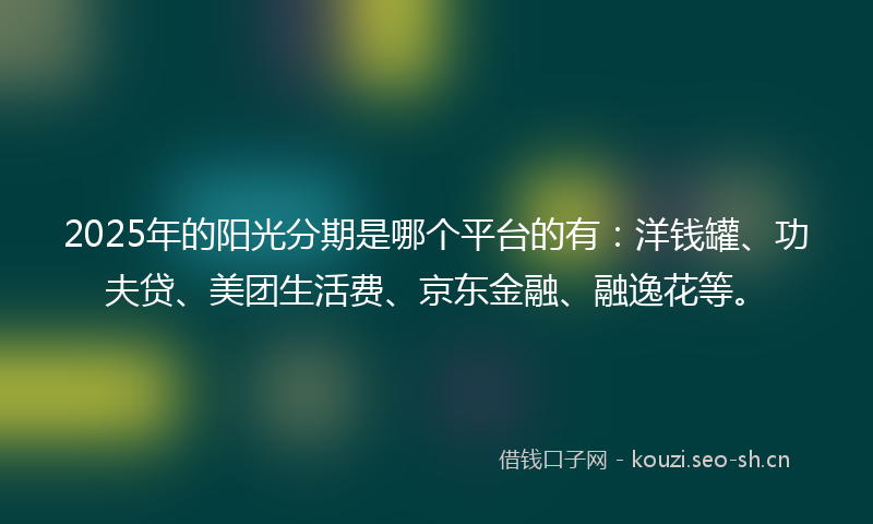 2025年的阳光分期是哪个平台的有：洋钱罐、功夫贷、美团生活费、京东金融、融逸花等。