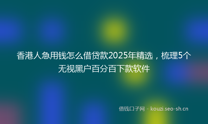 香港人急用钱怎么借贷款2025年精选，梳理5个无视黑户百分百下款软件