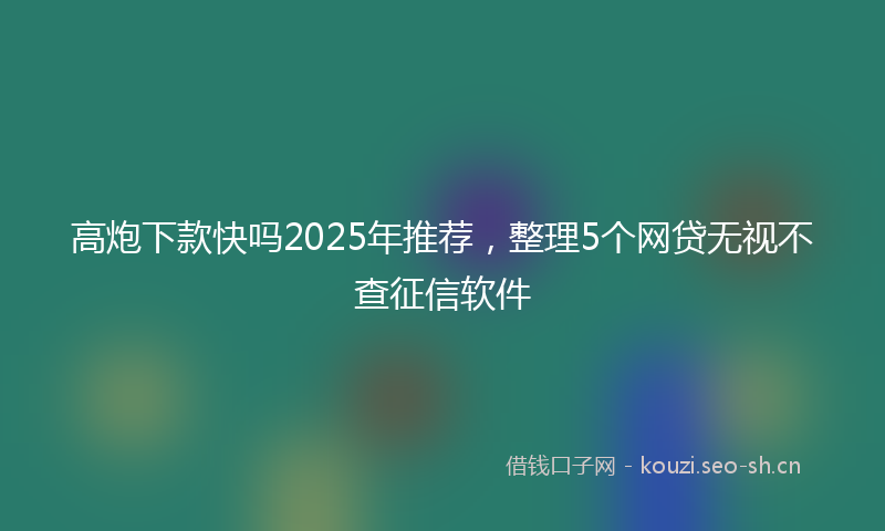 高炮下款快吗2025年推荐，整理5个网贷无视不查征信软件