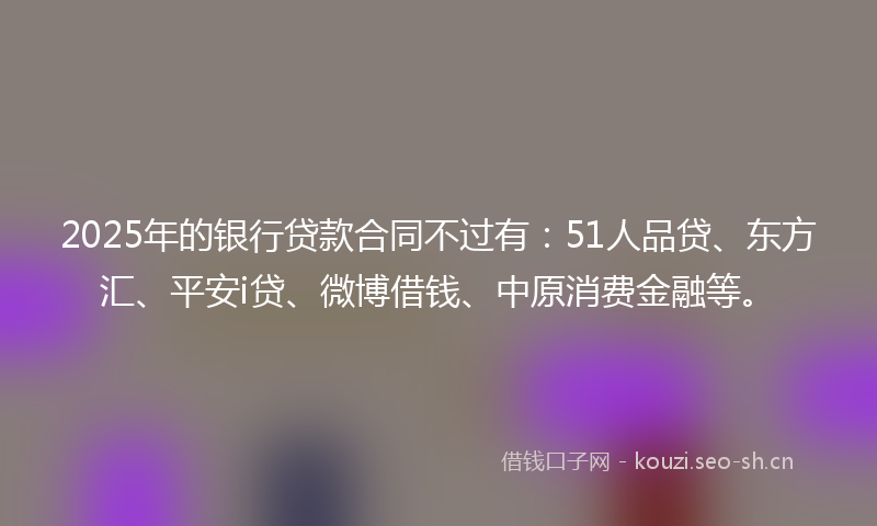 2025年的银行贷款合同不过有：51人品贷、东方汇、平安i贷、微博借钱、中原消费金融等。