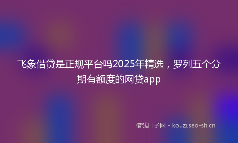 飞象借贷是正规平台吗2025年精选，罗列五个分期有额度的网贷app