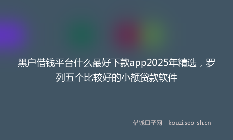 黑户借钱平台什么最好下款app2025年精选，罗列五个比较好的小额贷款软件