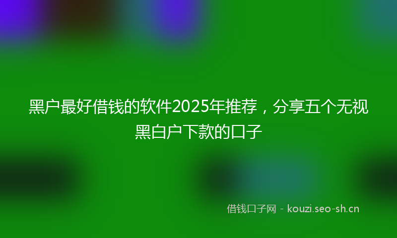 黑户最好借钱的软件2025年推荐，分享五个无视黑白户下款的口子