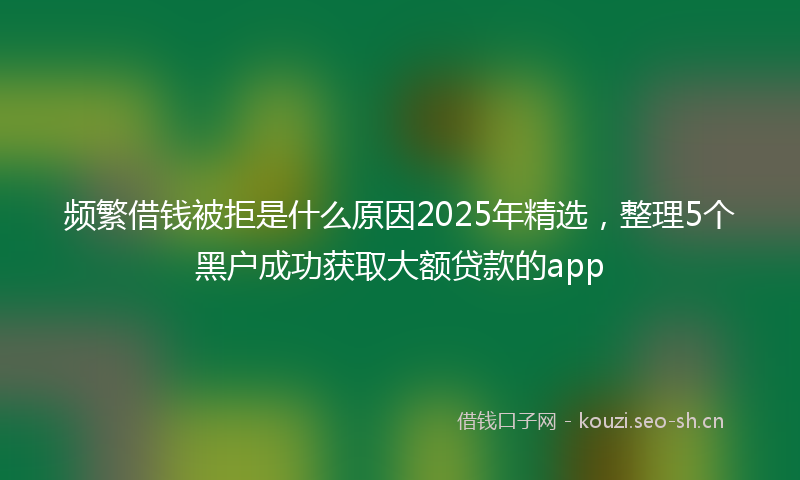 频繁借钱被拒是什么原因2025年精选,整理5个黑户成功获取大额贷款的app