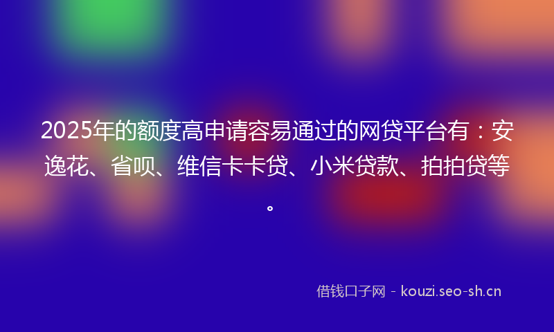 2025年的额度高申请容易通过的网贷平台有：安逸花、省呗、维信卡卡贷、小米贷款、拍拍贷等。