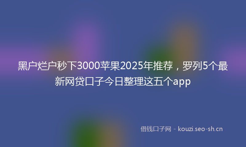 黑户烂户秒下3000苹果2025年推荐，罗列5个最新网贷口子今日整理这五个app