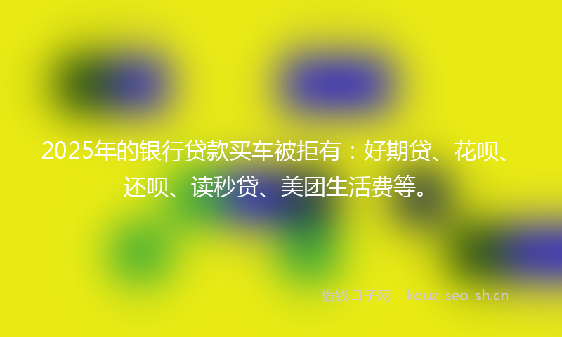2025年的银行贷款买车被拒有：好期贷、花呗、还呗、读秒贷、美团生活费等。
