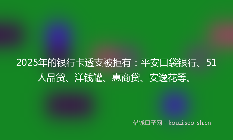 2025年的银行卡透支被拒有：平安口袋银行、51人品贷、洋钱罐、惠商贷、安逸花等。