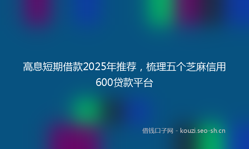 高息短期借款2025年推荐，梳理五个芝麻信用600贷款平台