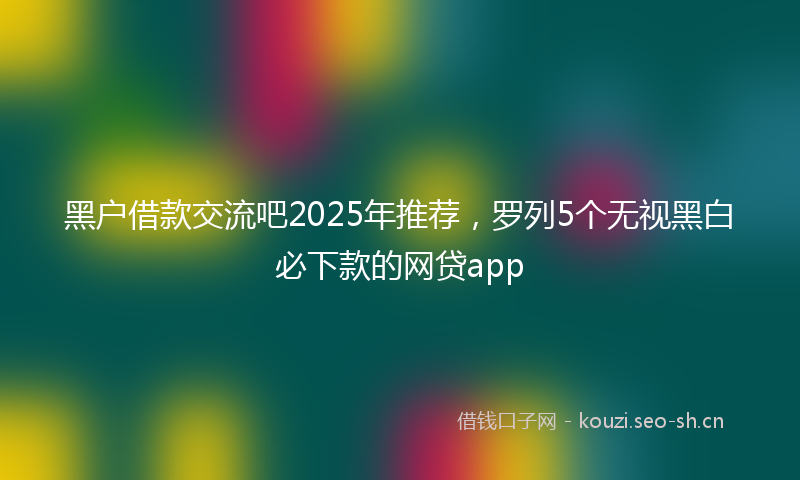 黑户借款交流吧2025年推荐，罗列5个无视黑白必下款的网贷app