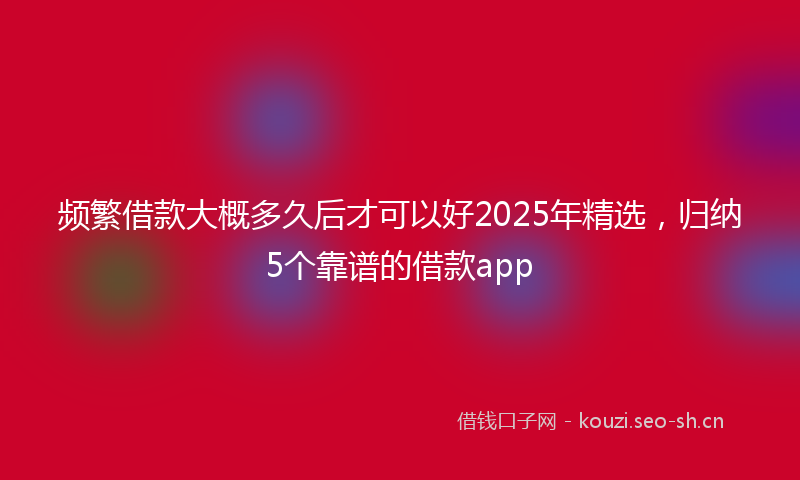 频繁借款大概多久后才可以好2025年精选，归纳5个靠谱的借款app