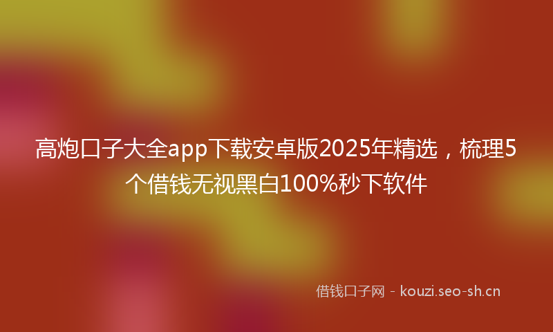 高炮口子大全app下载安卓版2025年精选，梳理5个借钱无视黑白100%秒下软件