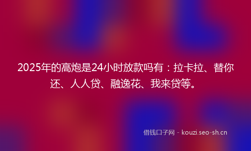 2025年的高炮是24小时放款吗有：拉卡拉、替你还、人人贷、融逸花、我来贷等。