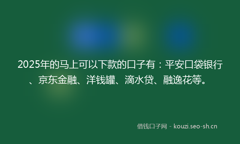 2025年的马上可以下款的口子有：平安口袋银行、京东金融、洋钱罐、滴水贷、融逸花等。
