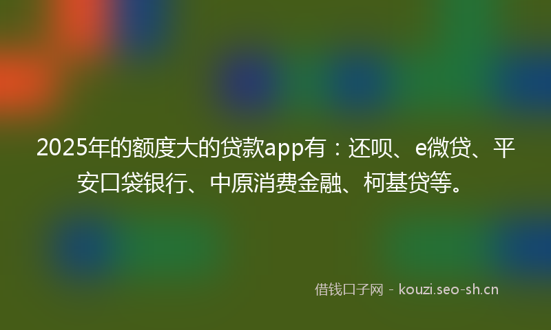 2025年的额度大的贷款app有：还呗、e微贷、平安口袋银行、中原消费金融、柯基贷等。