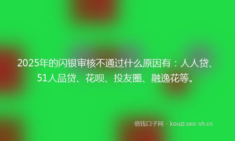 2025年的闪银审核不通过什么原因有：人人贷、51人品贷、花呗、投友圈、融逸花等。