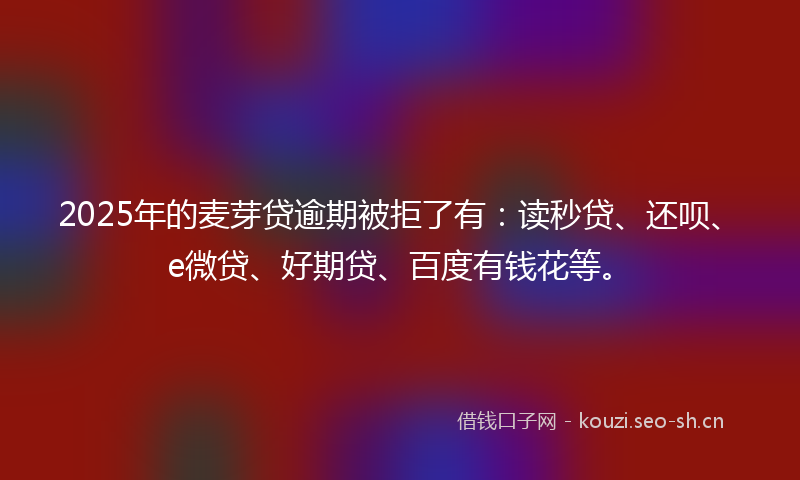2025年的麦芽贷逾期被拒了有：读秒贷、还呗、e微贷、好期贷、百度有钱花等。