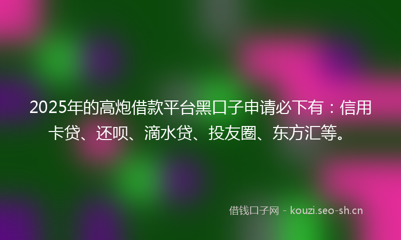 2025年的高炮借款平台黑口子申请必下有：信用卡贷、还呗、滴水贷、投友圈、东方汇等。