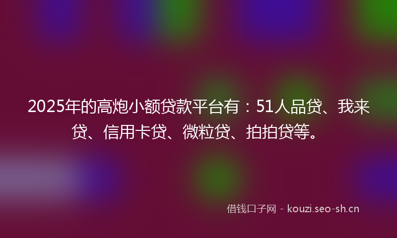 2025年的高炮小额贷款平台有：51人品贷、我来贷、信用卡贷、微粒贷、拍拍贷等。