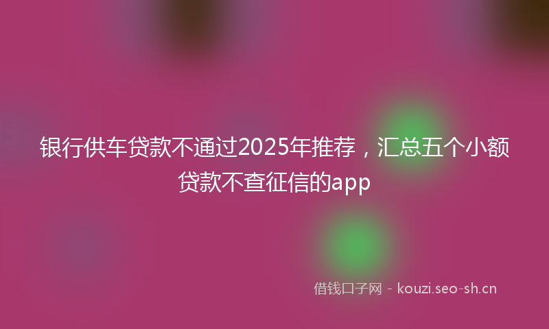 银行供车贷款不通过2025年推荐，汇总五个小额贷款不查征信的app
