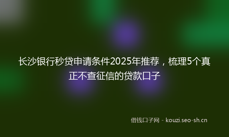 长沙银行秒贷申请条件2025年推荐，梳理5个真正不查征信的贷款口子