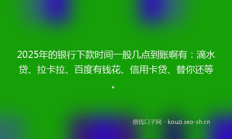 2025年的银行下款时间一般几点到账啊有：滴水贷、拉卡拉、百度有钱花、信用卡贷、替你还等。