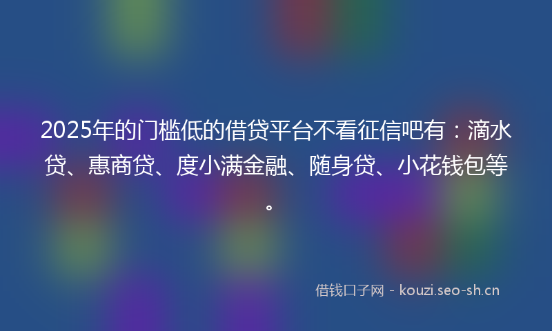2025年的门槛低的借贷平台不看征信吧有：滴水贷、惠商贷、度小满金融、随身贷、小花钱包等。