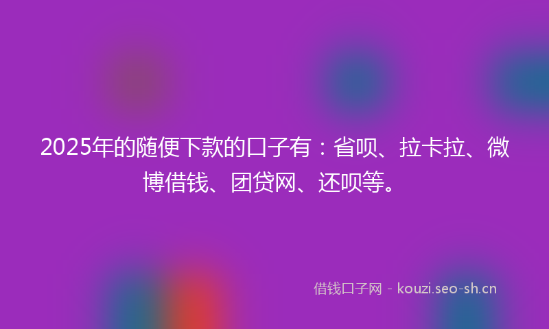 2025年的随便下款的口子有：省呗、拉卡拉、微博借钱、团贷网、还呗等。