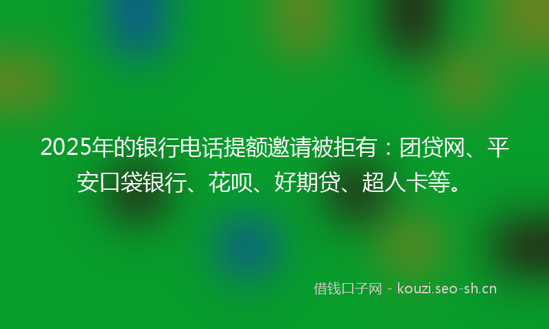 2025年的银行电话提额邀请被拒有：团贷网、平安口袋银行、花呗、好期贷、超人卡等。